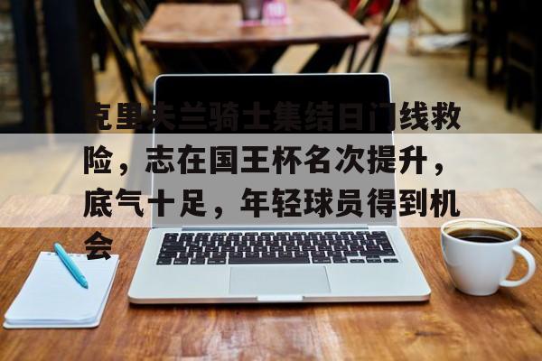 英雄联盟s15-克里夫兰骑士集结日门线救险，志在国王杯名次提升，底气十足，年轻球员得到机会的简单介绍